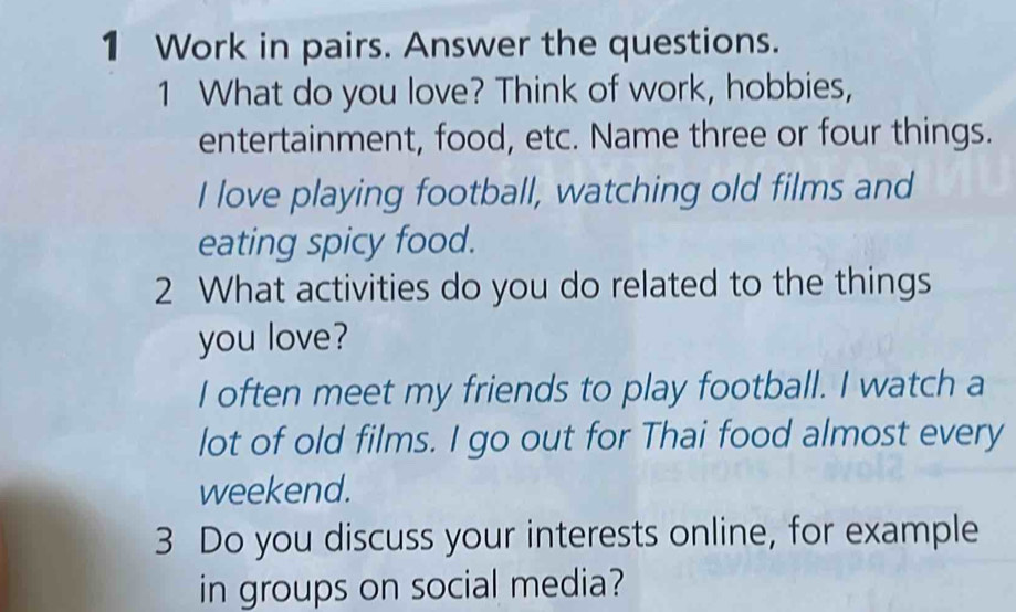 Work in pairs. Answer the questions.
1 What do you love? Think of work, hobbies,
entertainment, food, etc. Name three or four things.
I love playing football, watching old films and
eating spicy food.
2 What activities do you do related to the things
you love?
I often meet my friends to play football. I watch a
lot of old films. I go out for Thai food almost every
weekend.
3 Do you discuss your interests online, for example
in groups on social media?