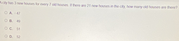 A city has 3 new houses for every 7 old houses. If there are 21 new houses in the city, how many old houses are there?
A. 47
B. 49
C. 51
D. 52