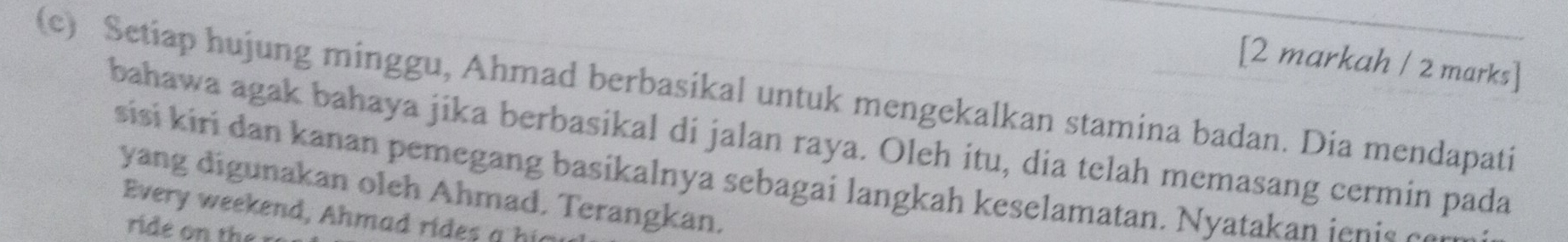 [2 markah / 2 marks] 
(c) Setiap hujung minggu, Ahmad berbasikal untuk mengekalkan stamina badan. Dia mendapati 
bahawa agak bahaya jika berbasikal di jalan raya. Oleh itu, dia telah memasang cermin pada 
sisi kiri dan kanan pemegang basikalnya sebagai langkah keselamatan. Nyatakan ienis can 
yang digunakan oleh Ahmad. Terangkan. 
Every weekend, Ahmad rides a hi