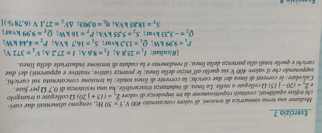 Mediante una terna simmetrica di tensioni, di valore concatenato 400 V, f=50Hz , vengono alimentati due cari- 
chi trifase equilibrati, costituiti rispettivamente da tre impedenze di valore overline Z_1=(15+j20) Ω collegate a triangolo 
e overline Z_2=(20-j15) Ω collegate a stella. La linea, di induttanza trascurabile, ha una resistenza di 0,7 Ω per fase. 
Calcolare: le correnti di linea dei due carichi; la corrente di linea totale; la tensione concatenata sui carichi, 
supponendo che il valore 400 V sia quello all’inizio della linea; le potenze (attive, reattive e apparenti) dei due 
carichi e quelle totali alla partenza della linea; il rendimento e la caduta di tensione industriale della linea. 
[Risultati: I_1=25,8A; I_2=8,6A; I=27,2A; V_2=372V;
P_1=9,99kW; Q_1=13,3 kvar: S_1=16,7kVA; P_2=4,44kW
Q_2=-3,33kvar; S_2=5,55kVA; P_T=16kW; Q_T=9,99kvar;
S_T=18,85kVA; eta _L=0,903; △ V_L=27,1V(6,78% )]