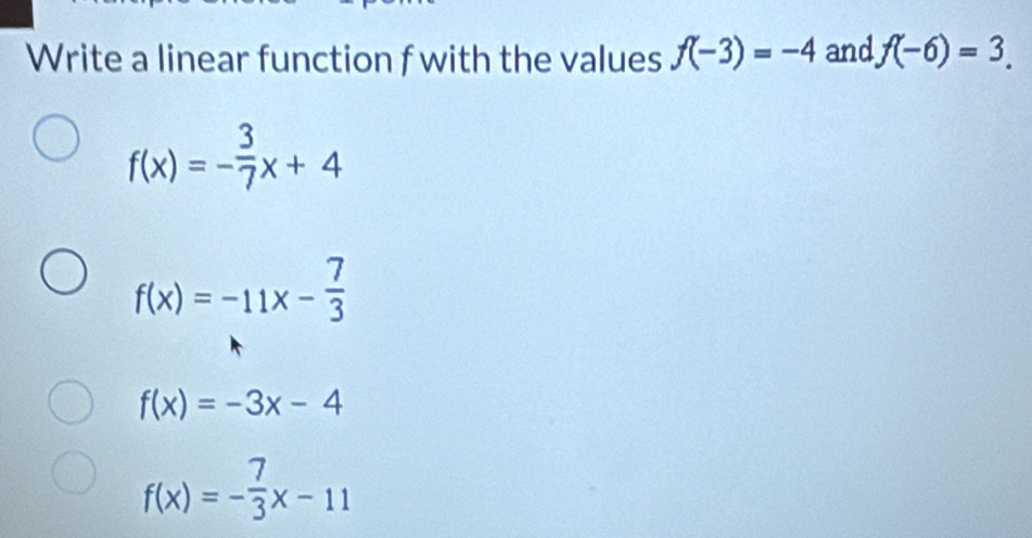 Write a linear function f with the values f(-3)=-4 and f(-6)=3.
f(x)=- 3/7 x+4
f(x)=-11x- 7/3 
f(x)=-3x-4
f(x)=- 7/3 x-11