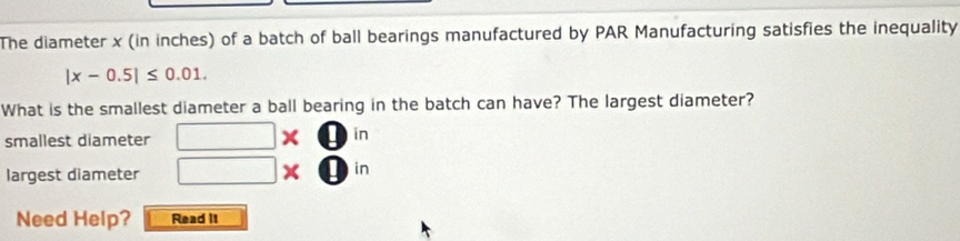 The diameter x (in inches) of a batch of ball bearings manufactured by PAR Manufacturing satisfies the inequality
|x-0.5|≤ 0.01. 
What is the smallest diameter a ball bearing in the batch can have? The largest diameter?
smallest diameter □ * □ in
largest diameter □ * □ in
Need Help? Read It