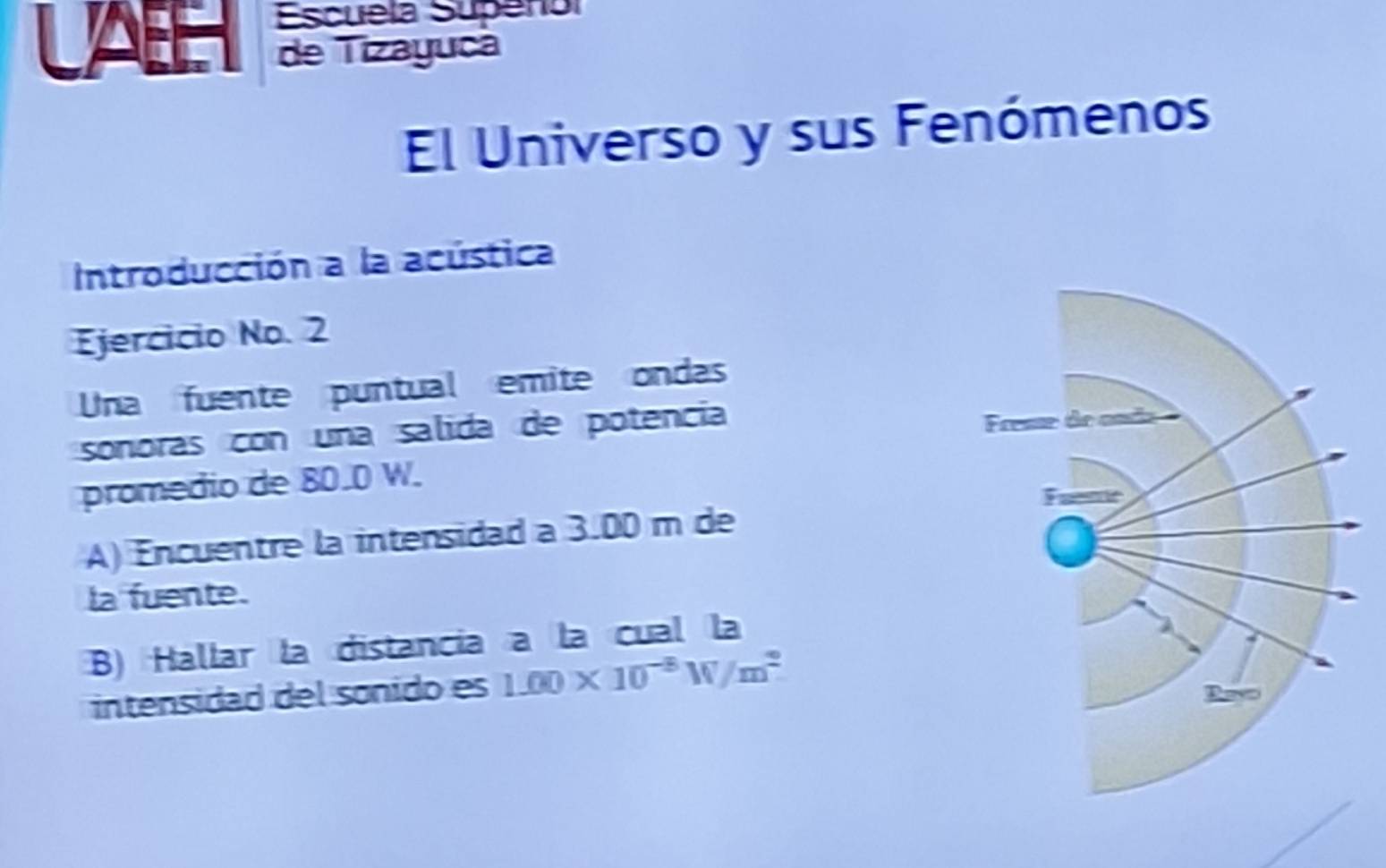 LAB Escuela Supenol 
de Tizayuca 
El Universo y sus Fenómenos 
Introducción a la acústica 
Ejercicio No. 2 
Una fuente puntual emite ondas 
sonoras con una salida de potencia 
promedio de 80.0 W. 
A) Encuentre la intensidad a 3.00 m de 
la fuente. 
B) Hallar la distancia a la cual la 
intensidad del sonido es 1.00* 10^(-8)W/m^2