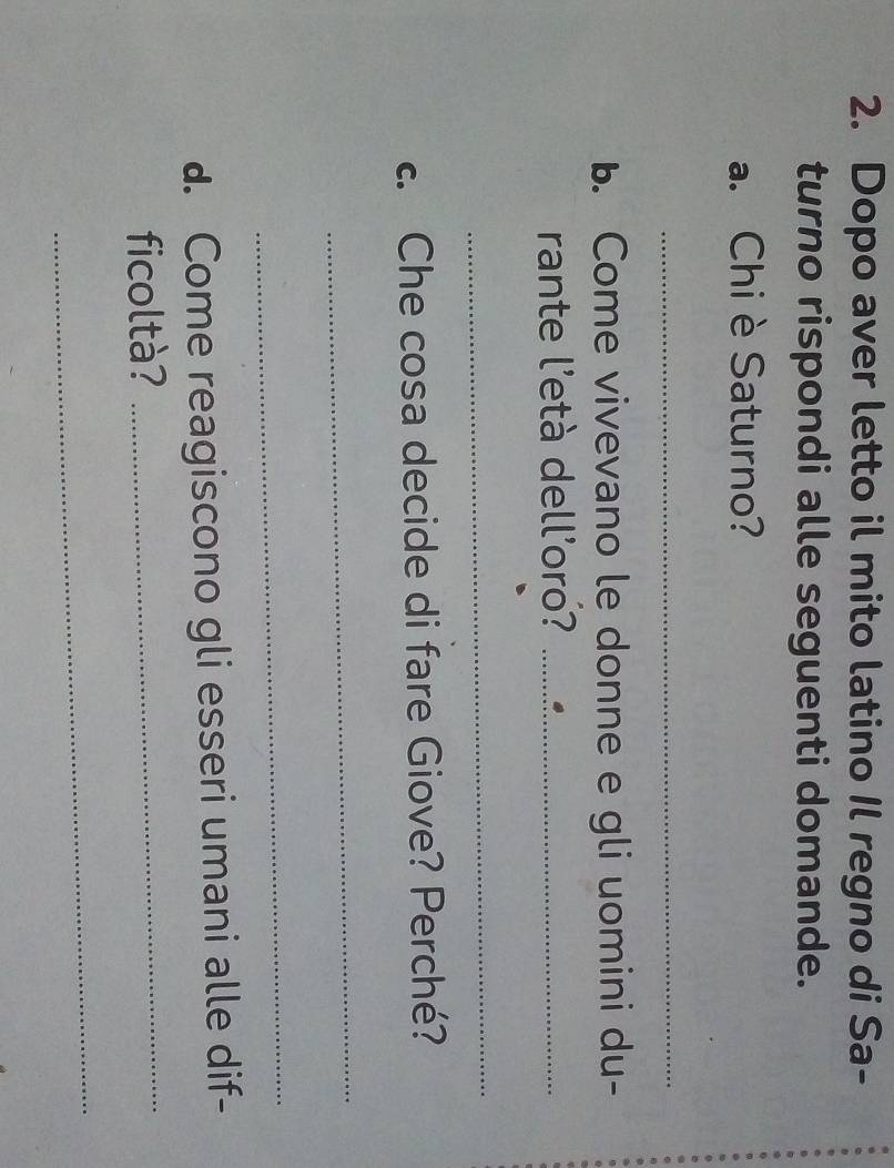 Dopo aver letto il mito latino Il regno di Sa- 
turno rispondi alle seguenti domande. 
a. Chi èSaturno? 
_ 
b. Come vivevano le donne e gli uomini du- 
rante l'età dell'oro?_ 
_ 
. Che cosa decide di fare Giove? Perché? 
_ 
_ 
d. Come reagiscono gli esseri umani alle dif- 
ficoltà?_ 
_