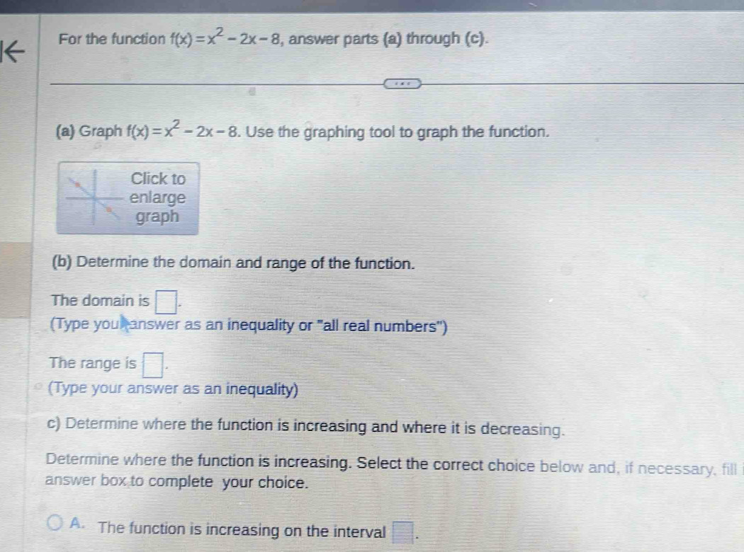 For the function f(x)=x^2-2x-8 , answer parts (a) through (c).
(a) Graph f(x)=x^2-2x-8. Use the graphing tool to graph the function.
Click to
enlarge
graph
(b) Determine the domain and range of the function.
The domain is □. 
(Type you answer as an inequality or "all real numbers")
The range is □. 
(Type your answer as an inequality)
c) Determine where the function is increasing and where it is decreasing.
Determine where the function is increasing. Select the correct choice below and, if necessary, fill
answer box to complete your choice.
A. The function is increasing on the interval □.