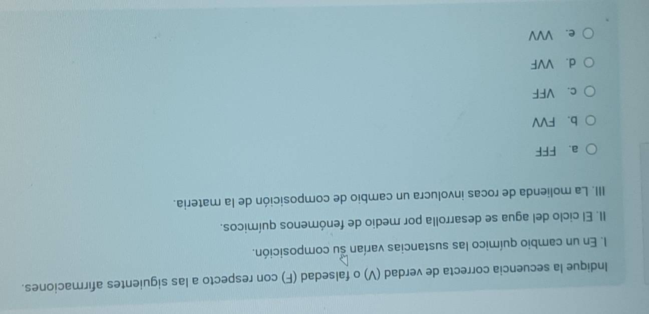 Indique la secuencia correcta de verdad (V) o falsedad (F) con respecto a las siguientes afırmaciones.
I. En un cambio químico las sustancias varían su composición.
II. El ciclo del agua se desarrolla por medio de fenómenos químicos.
III. La molienda de rocas involucra un cambio de composición de la materia.
a. FFF
b. FVV
c. VFF
d. VVF
e. VVV