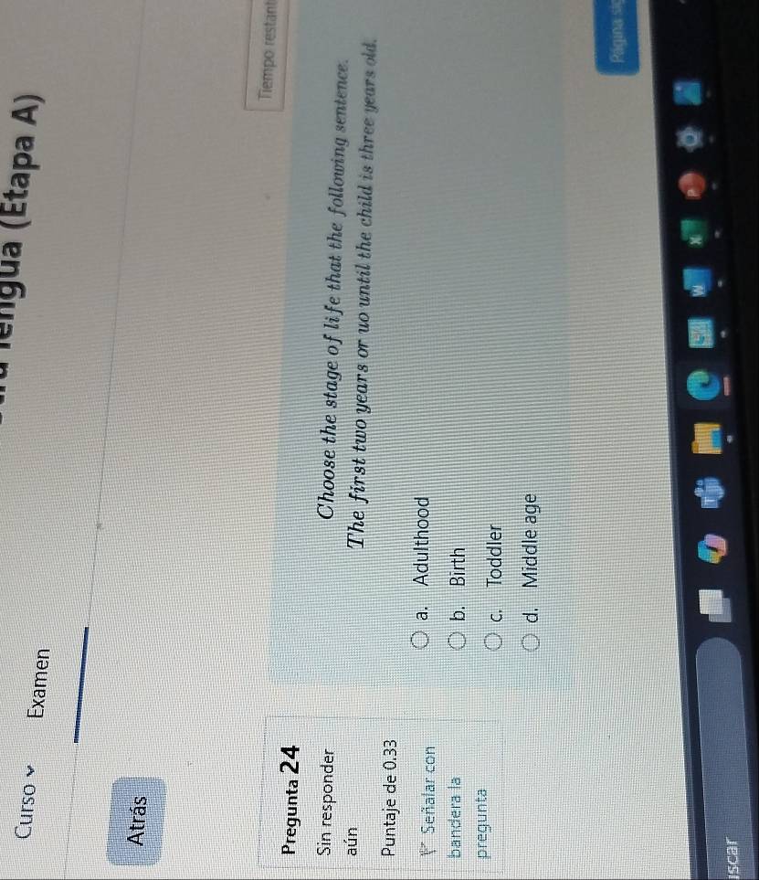 fu lengua (Étapa A)
Curso Examen
Atrás
Tiempo restant
Pregunta 24
Sin responder
Choose the stage of life that the following sentence.
aún The first two years or uo until the child is three years old.
Puntaje de 0.33
=* Señalar con a. Adulthood
bandera la b. Birth
pregunta
c. Toddler
d. Middle age
Página si
Iscar