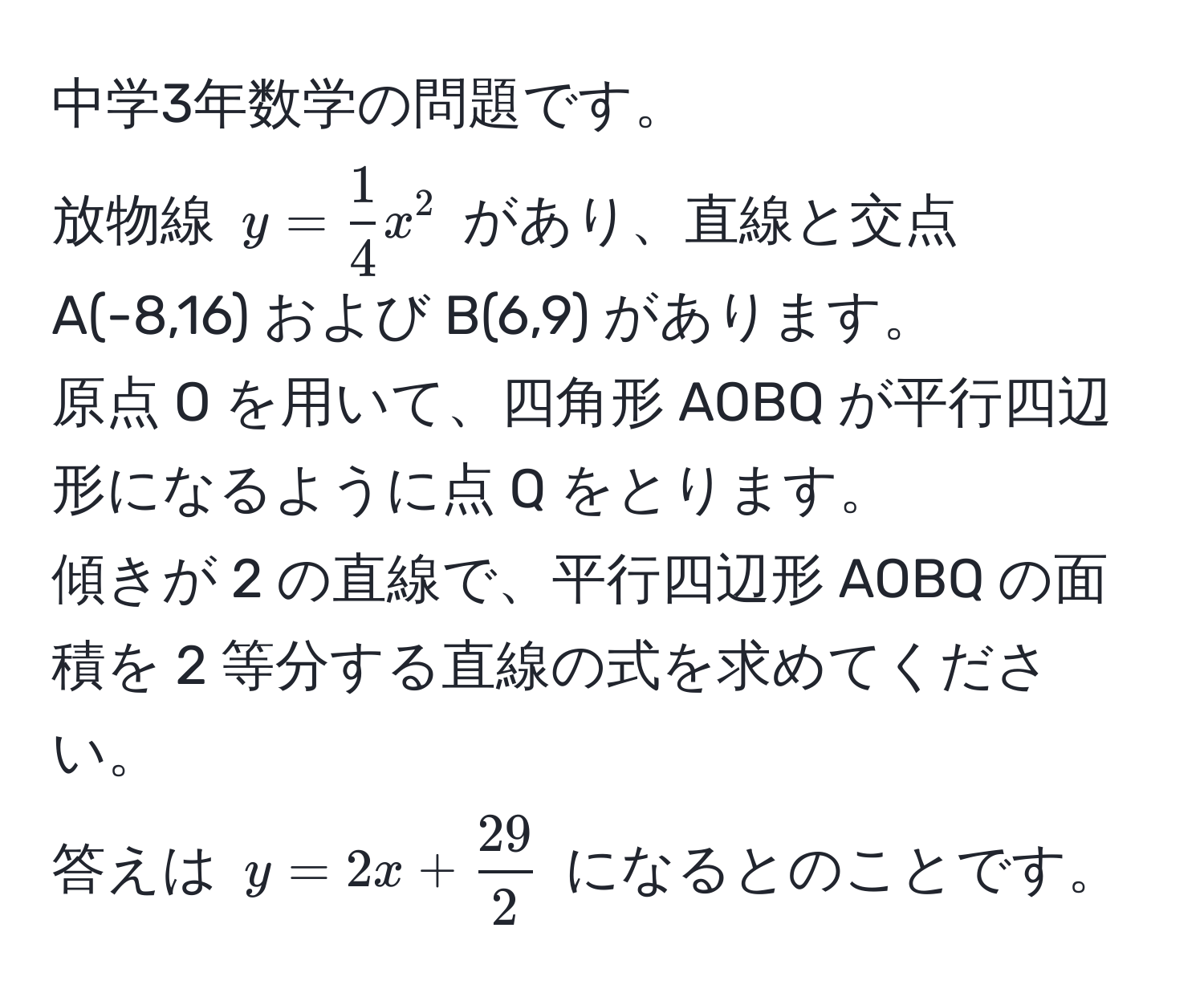 中学3年数学の問題です。  
放物線 $y =  1/4 x^(2$ があり、直線と交点 A(-8,16) および B(6,9) があります。  
原点 O を用いて、四角形 AOBQ が平行四辺形になるように点 Q をとります。  
傾きが 2 の直線で、平行四辺形 AOBQ の面積を 2 等分する直線の式を求めてください。  
答えは $y = 2x + frac29)2$ になるとのことです。