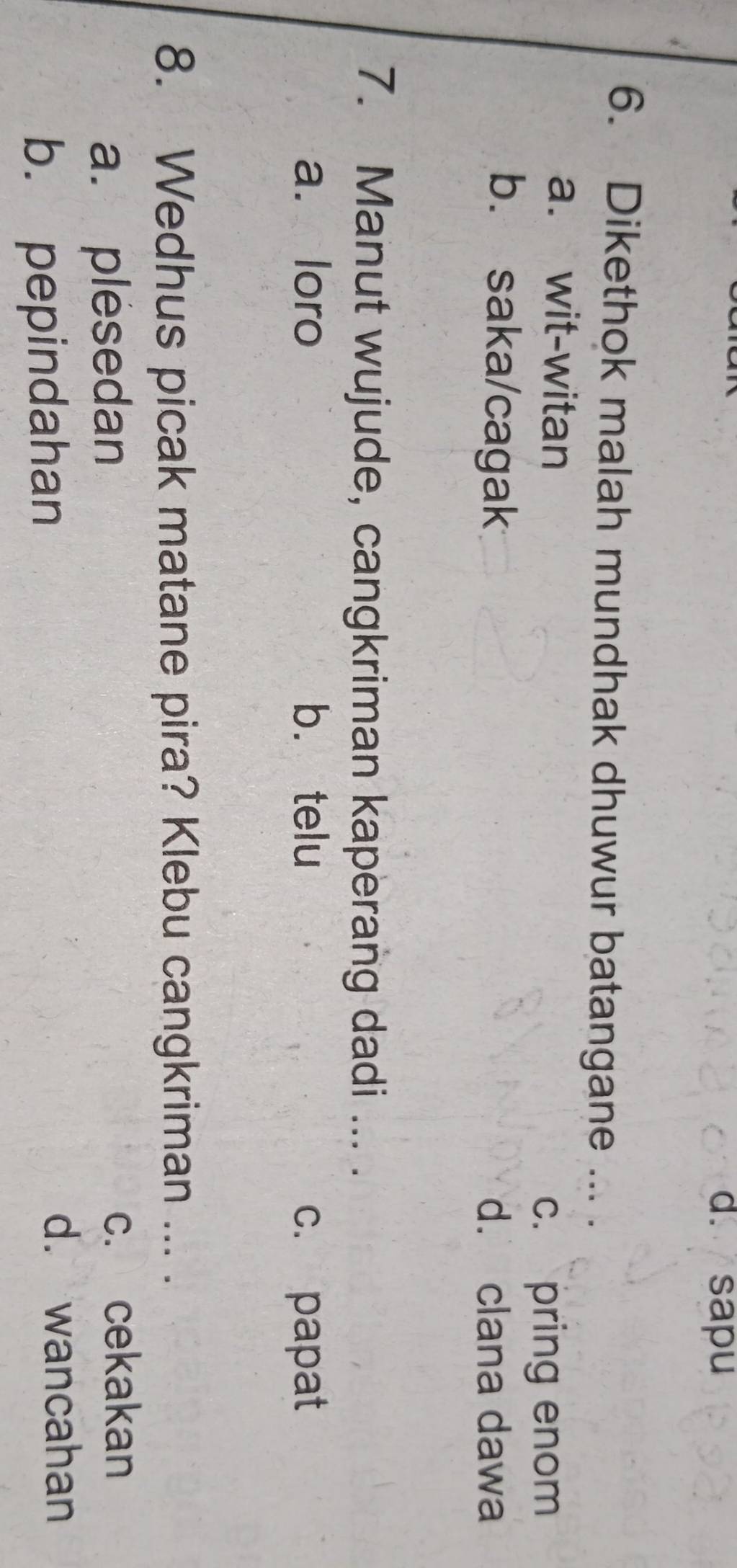 d. sapu
6. Dikethok malah mundhak dhuwur batangane ... .
a. wit-witan
c. pring enom
b. saka/cagak d. clana dawa
7. Manut wujude, cangkriman kaperang dadi ... .
a. loro b. telu c. papat
8. Wedhus picak matane pira? Klebu cangkriman ... .
a. plesedan c. cekakan
b. pepindahan
d. wancahan