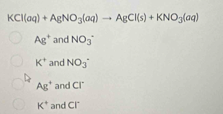 KCl(aq)+AgNO_3(aq)to AgCl(s)+KNO_3(aq)
Ag^+ and NO_3^-
K^+ and NO_3^-
Ag^+ and Cl^-
K^+ and Cl^-