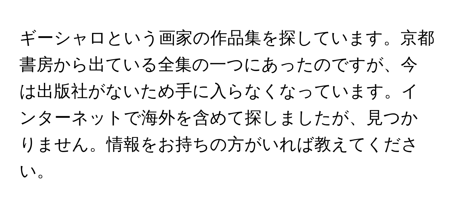 ギーシャロという画家の作品集を探しています。京都書房から出ている全集の一つにあったのですが、今は出版社がないため手に入らなくなっています。インターネットで海外を含めて探しましたが、見つかりません。情報をお持ちの方がいれば教えてください。