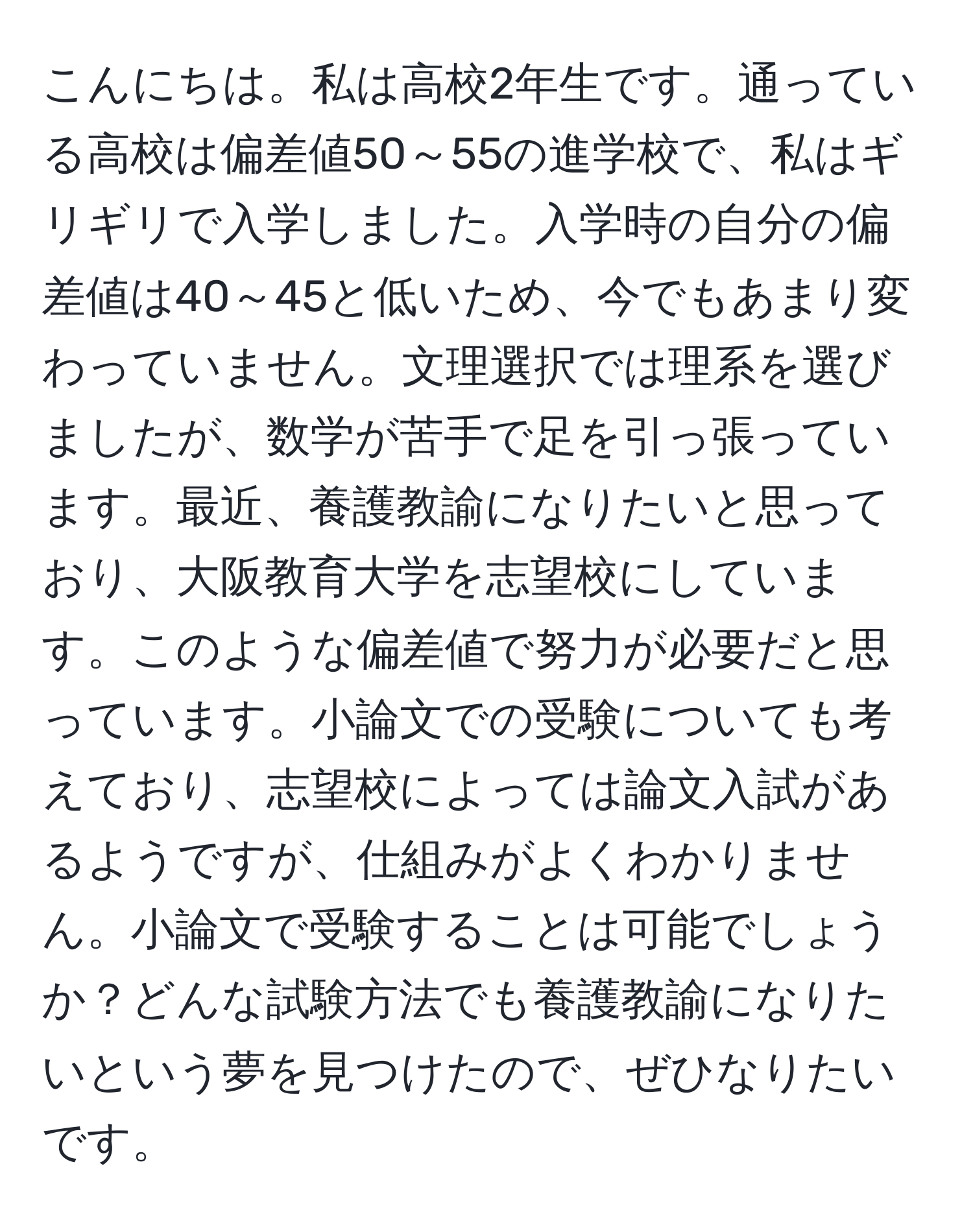 こんにちは。私は高校2年生です。通っている高校は偏差値50～55の進学校で、私はギリギリで入学しました。入学時の自分の偏差値は40～45と低いため、今でもあまり変わっていません。文理選択では理系を選びましたが、数学が苦手で足を引っ張っています。最近、養護教諭になりたいと思っており、大阪教育大学を志望校にしています。このような偏差値で努力が必要だと思っています。小論文での受験についても考えており、志望校によっては論文入試があるようですが、仕組みがよくわかりません。小論文で受験することは可能でしょうか？どんな試験方法でも養護教諭になりたいという夢を見つけたので、ぜひなりたいです。