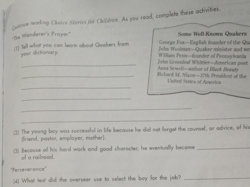 Continue reading Choice Stories for Children. As you read, complete these activities. 
"The Wanderer's Prayer" Some Well-Known Quakers 
[1] Tell what you can learn about Quakers from / George Fox-English founder of the Qui 
John Woolman—Quaker minister and wr 
your dictionary. 
William Penn—founder of Pennsylvania 
_John Greenleaf Whittier—American poet 
Anna Sewell—author of Black Beauty 
_Richard M. Nixon—37th President of the 
_ 
United States of America 
_ 
_ 
_ 
(2) The young boy was successful in life because he did not forget the counsel, or advice, of his 
(friend, pastor, employer, mother). 
(3) Because of his hard work and good character, he eventually became_ 
of a railroad. 
“Perseverance” 
(4) What test did the overseer use to select the boy for the job?_
