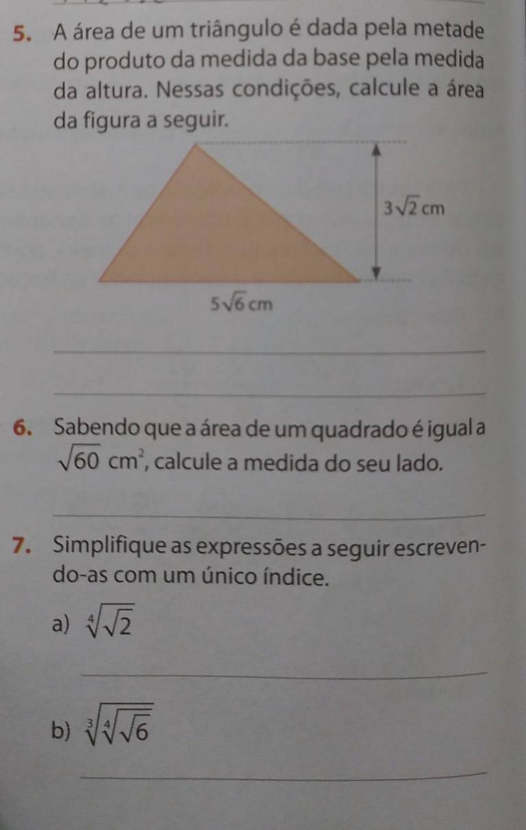 A área de um triângulo é dada pela metade
do produto da medida da base pela medida
da altura. Nessas condições, calcule a área
da figura a seguir.
_
_
6. Sabendo que a área de um quadrado é igual a
sqrt(60)cm^2 , calcule a medida do seu lado.
_
7. Simplifique as expressões a seguir escreven-
do-as com um único índice.
a) sqrt[4](sqrt 2)
_
b) sqrt[3](sqrt [4]sqrt 6)
_