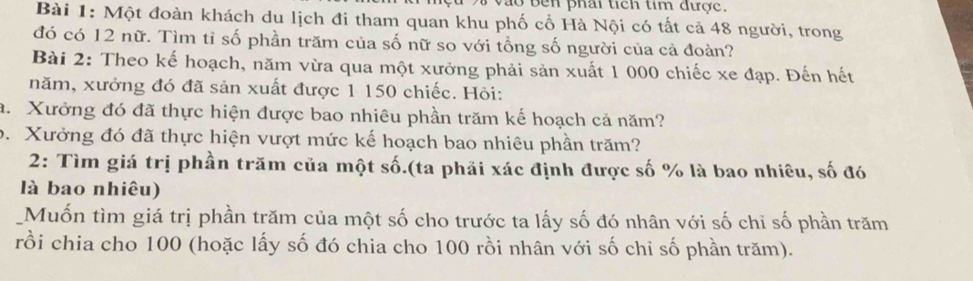 vào bên phái tích tìm được. 
Bài 1: Một đoàn khách du lịch đi tham quan khu phố cổ Hà Nội có tất cả 48 người, trong 
đó có 12 nữ. Tìm tỉ số phần trăm của số nữ so với tổng số người của cả đoàn? 
Bài 2: Theo kế hoạch, năm vừa qua một xưởng phải sản xuất 1 000 chiếc xe đạp. Đến hết 
năm, xưởng đó đã sản xuất được 1 150 chiếc. Hỏi: 
a. Xưởng đó đã thực hiện được bao nhiêu phần trăm kế hoạch cả năm? 
b. Xưởng đó đã thực hiện vượt mức kế hoạch bao nhiêu phần trăm? 
2: Tìm giá trị phần trăm của một số.(ta phải xác định được số % là bao nhiêu, số đó 
là bao nhiêu) 
Muốn tìm giá trị phần trăm của một số cho trước ta lấy số đó nhân với số chỉ số phần trăm 
rồi chia cho 100 (hoặc lấy số đó chia cho 100 rồi nhân với số chi số phần trăm).