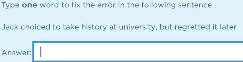 Type one word to fix the error in the following sentence. 
Jack choiced to take history at university, but regretted it later. 
Answer: