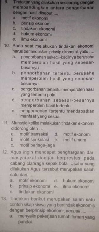 Tindakan yang dilakukan seseorang dengan
membandingkan antara pengorbanan
dengan hasil disebut ....
a. motif ekonomi
b. prinsip ekonomi
c. tindakan ekonomi
d. hukum ekonomi
e. ilmu ekonomi
10. Pada saat melakukan tindakan ekonomi
harus berlandaskan prinsip ekonomi, yaitu ....
a. pengorbanan sekecil-kecilnya berusaha
memperoleh hasil yang sebesar-
besarnya
b. pengorbanan tertentu berusaha
memperoleh hasil yang sebesar-
besarnya
c. pengorbanan tertentu memperoleh hasil
yang tertentu pula
d. pengorbanan sebesar-besarnya
memperoleh hasil tertentu
e. pengorbanan tertentu mendapatkan
manfaat yang sesuai
11. Manusia ketika melakukan tindakan ekonomi
didorong oleh ....
a. motif transaksi d. motif ekonomi
b. motif spekulasi e. motif umum
c. motif berjaga-jaga
12. Agus ingin mendapat penghargaan dari
masyarakat dengan berprestasi pada
cabang olahraga sepak bola. Usaha yang
dilakukan Agus tersebut merupakan salah
satu dari ....
a. motif ekonomi d. hukum ekonomi
b. prinsip ekonomi e. ilmu ekonomi
c. tindakan ekonomi
13. Tindakan berikut merupakan salah satu
contoh sikap siswa yang bertindak ekonomis
dengan berprinsip ekonomi, kecuali ....
a. menyalin pekerjaan rumah teman yang
pandai