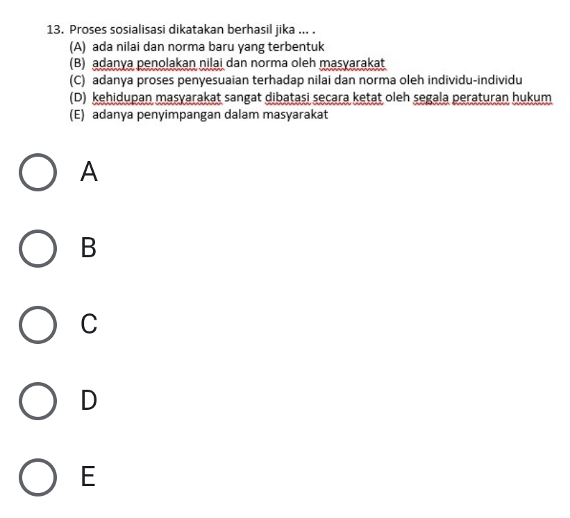 Proses sosialisasi dikatakan berhasil jika ... .
(A) ada nilai dan norma baru yang terbentuk
(B) adanya penolakan nilai dan norma oleh masyarakat
(C) adanya proses penyesuaian terhadap nilai dan norma oleh individu-individu
(D) kehidupan masyarakat sangat dibatasi secara ketat oleh segala peraturan hukum
(E) adanya penyimpangan dalam masyarakat
A
B
C
D
E