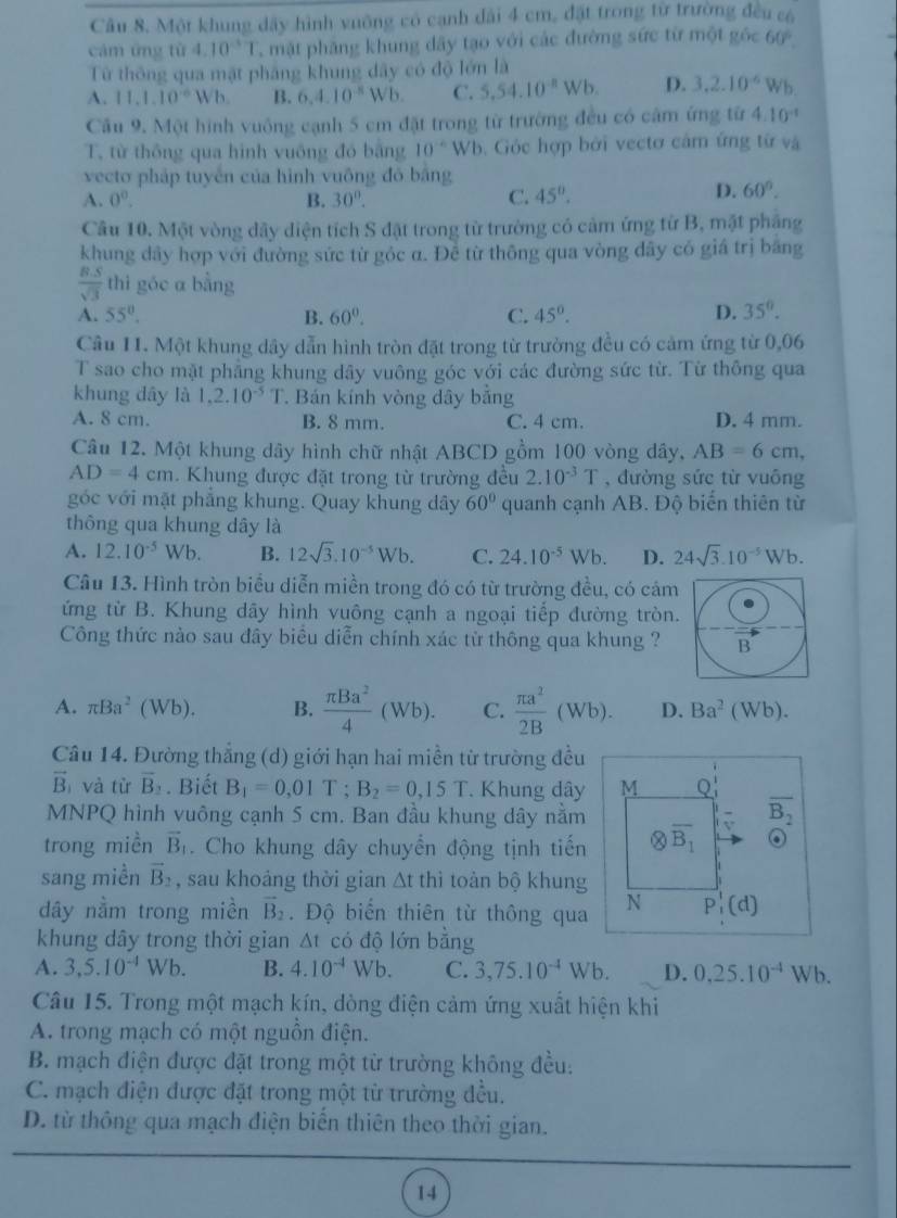 Một khung đãy hình vuỡng có cạnh dài 4 cm, đặt trong từ trường đều có
cảm ứng từ 4.10^(-1)1 mặt phăng khung dây tạo với các đường sức từ một góc 60°.
Từ thông qua mặt pháng khung dây có độ lớn là
A. 11.1.10^(-6)Wb. B. 6.4.10^(-8)Wb. C. 5,54.10^(-8)Wb. D. 3,2.10^(-6)Wb
Cầu 9. Một hình vuông cạnh 5 cm đặt trong từ trường đều có câm ứng từ 4.10^(-1)
T. từ thông qua hình vuông đó bằng 10^(-6)WI 6. Góc hợp bởi vectơ cảm ứng từ và
vecto pháp tuyến của hình vuông đỏ bằng
A. 0^o. B. 30°. C. 45°.
D. 60°.
Câu 10. Một vòng dây diện tích S đặt trong từ trường có cảm ứng từ B, mặt pháng
khung dây hợp với đường sức từ góc α. Đề từ thông qua vòng dây có giá trị băng
 (B.S)/sqrt(3)  thì góc a bằng
A. 55°. B. 60°. C. 45°. D. 35°.
Câu 11. Một khung dây dẫn hình tròn đặt trong từ trường đều có cảm ứng từ 0,06
T sao cho mặt phẳng khung dây vuông góc với các đường sức từ. Từ thông qua
khung dây là 1,2.10^(-5)T. Bán kính vòng dây bảng
A. 8 cm. B. 8 mm. C. 4 cm. D. 4 mm.
Câu 12. Một khung dây hình chữ nhật ABCD gồm 100 vòng dây, AB=6cm,
AD=4cm. Khung được đặt trong từ trường đều 2.10^(-3)T , đường sức từ vuông
góc với mặt phẳng khung. Quay khung dây 60° quanh cạnh AB. Độ biển thiên từ
thông qua khung dây là
A. 12.10^(-5)Wb. B. 12sqrt(3).10^(-5)Wb. C. 24.10^(-5)Wb. D. 24sqrt(3).10^(-5)Wb.
Câu 13. Hình tròn biểu diễn miền trong đó có từ trường đều, có cảm
ứng từ B. Khung dây hình vuông cạnh a ngoại tiếp đường tròn.
Công thức nào sau đây biểu diễn chính xác tử thông qua khung ? B
A. π Ba^2(Wb). B.  π Ba^2/4 (Wb). C.  π a^2/2B (Wb). D. Ba^2 (Wb).
Câu 14. Đường thẳng (d) giới hạn hai miền từ trường đều
vector B và từ overline B_2. Biết B_1=0,01T;B_2=0,15T. Khung dây M Q
MNPQ hình vuông cạnh 5 cm. Ban đầu khung dây nằm
overline B_2
trong miền vector B_1. Cho khung dây chuyển động tịnh tiến otimes overline B_1 6
sang miền vector B_2 , sau khoảng thời gian △ t thì toàn bộ khung
dây nằm trong miền vector B_2. Độ biển thiên từ thông qua N P_1'(d)
khung dây trong thời gian △ t có độ lớn bằng
A. 3,5.10^(-4)Wb. B. 4.10^(-4)Wb. C. 3,75.10^(-4)Wb. D. 0,25.10^(-4)Wb.
Câu 15. Trong một mạch kín, dòng điện cảm ứng xuất hiện khi
A. trong mạch có một nguồn điện.
B. mạch điện được đặt trong một từ trường không đều:
C. mạch điện được đặt trong một từ trường đều.
D. từ thông qua mạch điện biển thiên theo thời gian.
14