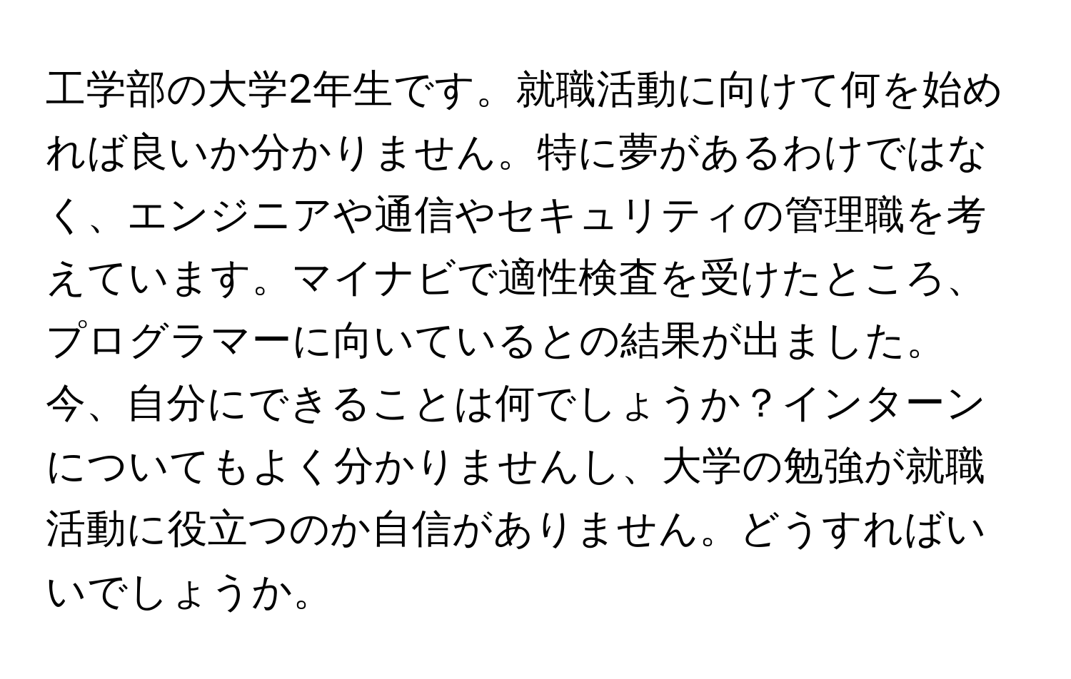 工学部の大学2年生です。就職活動に向けて何を始めれば良いか分かりません。特に夢があるわけではなく、エンジニアや通信やセキュリティの管理職を考えています。マイナビで適性検査を受けたところ、プログラマーに向いているとの結果が出ました。今、自分にできることは何でしょうか？インターンについてもよく分かりませんし、大学の勉強が就職活動に役立つのか自信がありません。どうすればいいでしょうか。