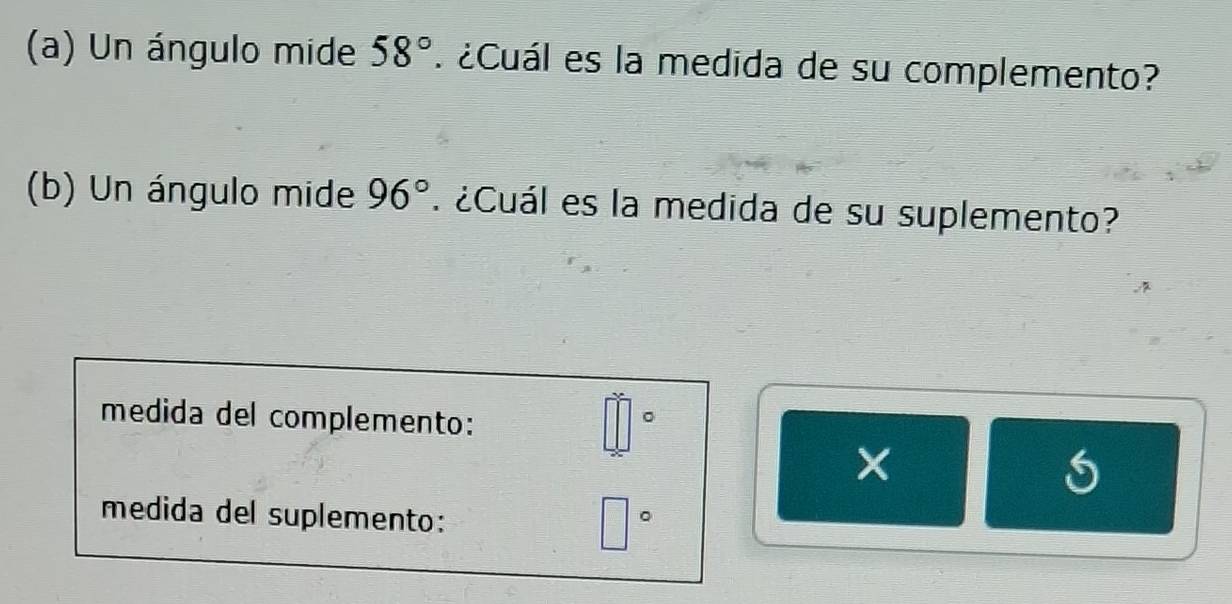 Un ángulo mide 58° ¿Cuál es la medida de su complemento? 
(b) Un ángulo mide 96° ¿Cuál es la medida de su suplemento? 
medida del complemento: 
。 
medida del suplemento: