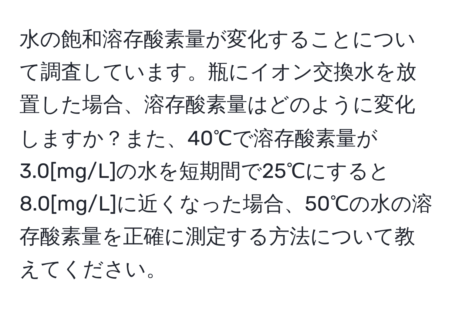 水の飽和溶存酸素量が変化することについて調査しています。瓶にイオン交換水を放置した場合、溶存酸素量はどのように変化しますか？また、40℃で溶存酸素量が3.0[mg/L]の水を短期間で25℃にすると8.0[mg/L]に近くなった場合、50℃の水の溶存酸素量を正確に測定する方法について教えてください。