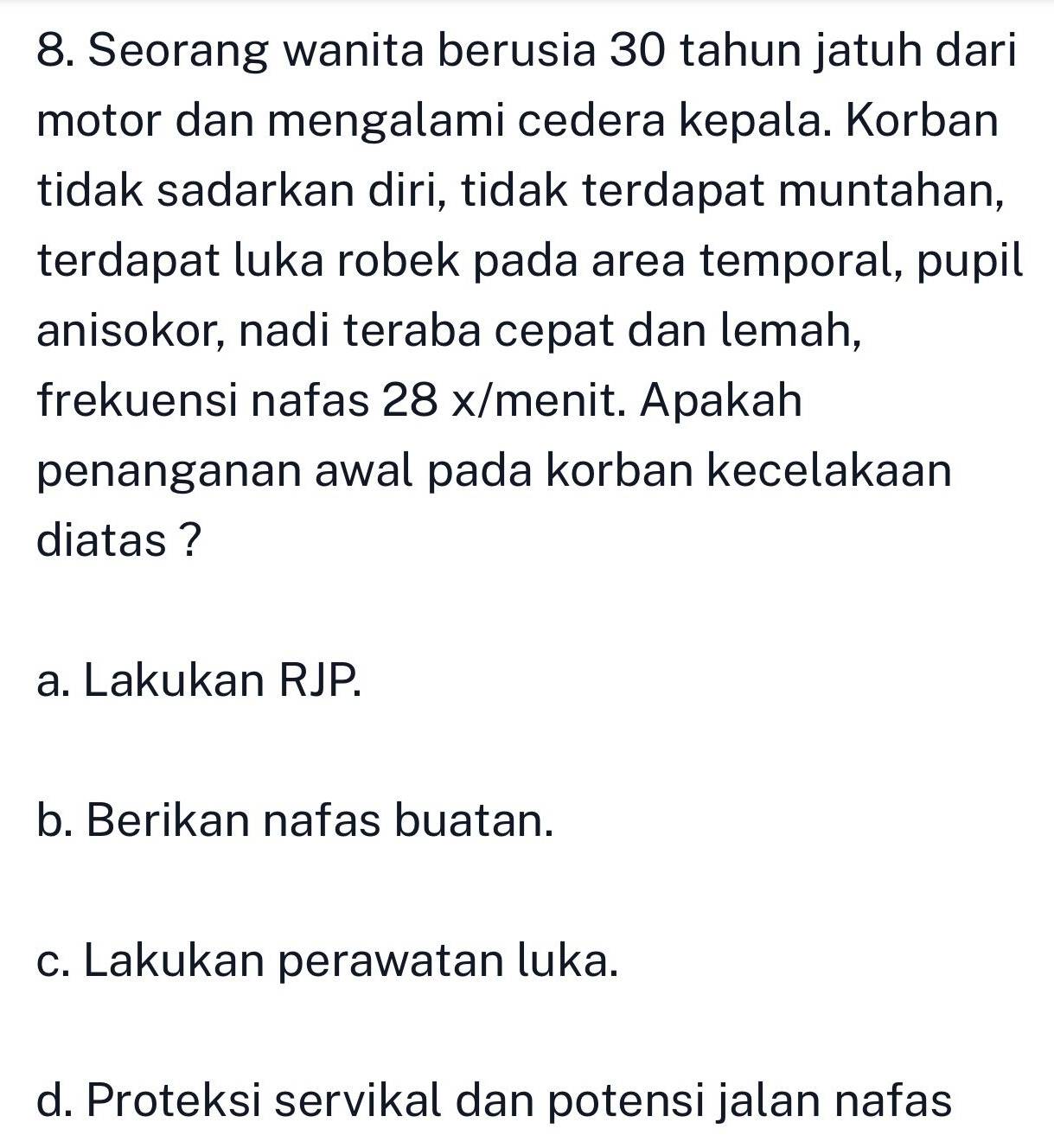 Seorang wanita berusia 30 tahun jatuh dari
motor dan mengalami cedera kepala. Korban
tidak sadarkan diri, tidak terdapat muntahan,
terdapat luka robek pada area temporal, pupil
anisokor, nadi teraba cepat dan lemah,
frekuensi nafas 28 x /menit. Apakah
penanganan awal pada korban kecelakaan
diatas ?
a. Lakukan RJP.
b. Berikan nafas buatan.
c. Lakukan perawatan luka.
d. Proteksi servikal dan potensi jalan nafas