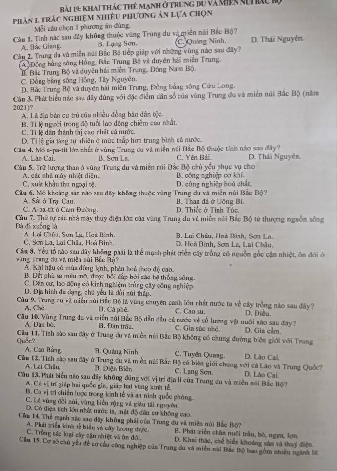 Khai thác thẻ Mạnh ở trung du và miền nUi bắc bộ
phảN I. trÁC ngHiệM nhiÊU phươnG ản Lựa chọn
Mỗi câu chọn 1 phương án đúng.
Câu 1. Tinh nào sau đây không thuộc vùng Trung du và miền núi Bắc Bộ?
A. Bắc Giang. B. Lạng Sơn. C. Quảng Ninh. D. Thái Nguyên.
Câu 2. Trung du và miền núi Bắc Bộ tiếp giáp với những vùng nào sau đây?
(A)Đồng bằng sông Hồng, Bắc Trung Bộ và duyên hải miền Trung.
B. Bắc Trung Bộ và duyên hải miền Trung, Đông Nam Bộ.
C. Đồng bằng sông Hồng, Tây Nguyên.
D. Bắc Trung Bộ và duyên hài miền Trung, Đồng bằng sông Cứu Long.
Câu 3. Phát biểu nào sau đây đúng với đặc điểm dân số của vùng Trung du và miền núi Bắc Bộ (năm
2021)?
A. Là địa bàn cư trủ của nhiều đồng bảo dân tộc.
B. Tỉ lệ người trong độ tuổi lao động chiếm cao nhất.
C. Tỉ lệ dân thành thị cao nhất cả nước.
D. Tỉ lệ gia tăng tự nhiên ở mức thấp hơn trung bình cả nước.
Câu 4. Mỏ a-pa-tít lớn nhất ở vùng Trung du và miền núi Bắc Bộ thuộc tỉnh nào sau đây?
A. Lào Cai. B. Sơn La. C. Yên Bái. D. Thái Nguyên.
Câu 5. Trữ lượng than ở vùng Trung du và miền núi Bắc Bộ chủ yếu phục vụ cho
A. các nhà máy nhiệt điện. B. công nghiệp cơ khí.
C. xuất khẩu thu ngoại tệ. D. công nghiệp hoá chất.
Câu 6. Mỏ khoáng sản nào sau đây không thuộc vùng Trung du và miền núi Bắc Bộ?
A. Sắt ở Trại Cau. B. Than đá ở Uông Bí.
C. A-pa-tit ở Cam Đường. D. Thiếc ở Tỉnh Túc.
Câu 7. Thứ tự các nhà máy thuỷ điện lớn của vùng Trung du và miền núi Bắc Bộ từ thượng nguồn sống
Đà đi xuống là
A. Lai Châu, Sơn La, Hoà Bình. B. Lai Châu, Hoà Bình, Sơn La.
C. Sơn La, Lai Châu, Hoà Bình. D. Hoà Bình, Sơn La, Lai Châu.
Câu 8. Yếu tố nào sau đây không phải là thể mạnh phát triển cây trồng có nguồn gốc cận nhiệt, ôn đới ở
vùng Trung du và miền núi Bắc Bộ?
A. Khí hậu có mùa đông lạnh, phân hoá theo độ cao.
B. Đất phù sa màu mỡ, được bồi đắp bởi các hệ thống sông.
C. Dân cư, lao động có kinh nghiệm trồng cây công nghiệp.
D. Địa hình đa dạng, chủ yếu là đồi núi thấp.
Câu 9. Trung du và miền núi Bắc Bộ là vùng chuyên canh lớn nhất nước ta về cây trồng nào sau đây?
A. Chè. B. Cà phê. C. Cao su. D. Điều.
Câu 10. Vùng Trung du và miền núi Bắc Bộ dẫn đầu cả nước về số lượng vật nuôi nào sau đây?
A. Đàn bò. B. Đàn trâu. C. Gia súc nhỏ, D. Gia cầm.
Câu 11. Tinh nào sau đây ở Trung du và miền núi Bắc Bộ không có chung đường biên giới với Trung
Quốc?
A. Cao Bằng. B. Quảng Ninh. C. Tuyên Quang. D. Lão Cai.
Câu 12. Tính nào sau đây ở Trung du và miền núi Bắc Bộ có biên giới chung với cả Lào và Trung Quốc?
A. Lai Châu, B. Điện Biên. C. Lạng Sơn. D. Lào Cai.
Câu 13. Phát biểu nào sau đây không đúng với vị trí địa lí của Trung du và miền núi Bắc Bộ?
A. Có vị trí giáp hai quốc gia, giáp hai vùng kinh tế.
B. Có vị trí chiến lược trong kinh tế và an ninh quốc phòng.
C. Là vùng đồi núi, vùng biển rộng và giàu tài nguyên.
D. Có diện tích lớn nhất nước ta, mật độ dân cư không cao.
Câu 14. Thế mạnh nào sau đây không phải của Trung du và miền núi Bắc Bộ?
A. Phát triển kinh tế biển và cây lương thực. B. Phát triển chăn nuôi trâu, bò, ngựa, lợn.
C. Trồng các loại cây cận nhiệt và ôn đới. D. Khai thác, chế biến khoáng sản và thuỷ điện.
Câu 15. Cơ sở chủ yếu để cơ cấu công nghiệp của Trung du và miền núi Bắc Bộ bao gồm nhiều ngành là: