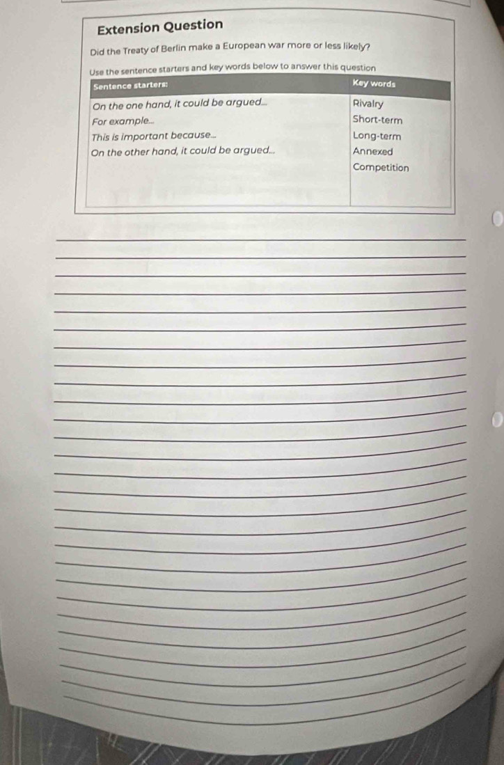 Extension Question 
Did the Treaty of Berlin make a European war more or less likely? 
Use the sentence starters and key words below to answer this question 
Sentence starters: Key words 
On the one hand, it could be argued... Rivalry 
For example... Short-term 
This is important because... 
Long-term 
On the other hand, it could be argued... Annexed 
Competition 
_ 
_ 
_ 
_ 
_ 
_ 
_ 
_ 
_ 
_ 
_ 
_ 
_ 
_ 
_ 
_ 
_ 
_ 
_ 
_ 
_ 
_ 
_ 
_ 
_ 
_ 
_ 
_ 
_ 
_