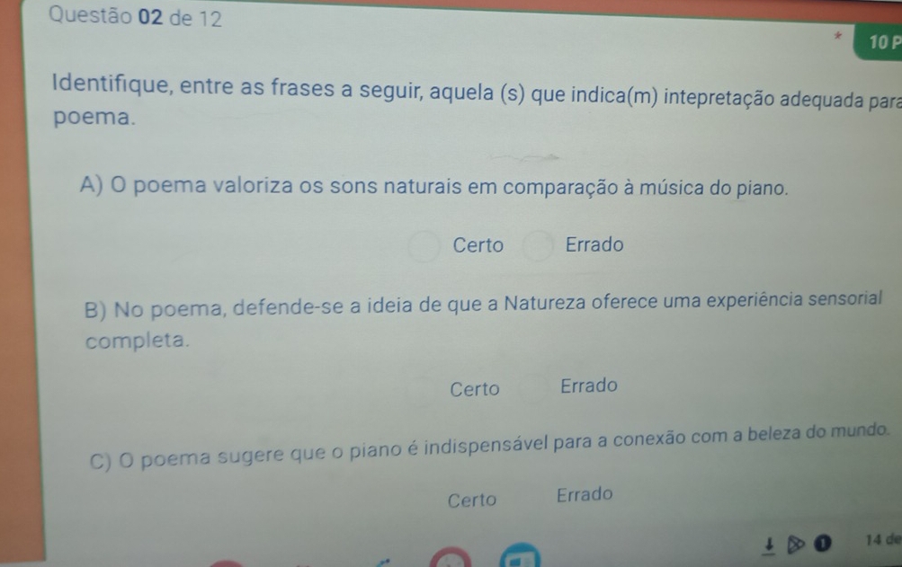 de 12
10 P
Identifique, entre as frases a seguir, aquela (s) que indica(m) intepretação adequada para
poema.
A) O poema valoriza os sons naturais em comparação à música do piano.
Certo Errado
B) No poema, defende-se a ideia de que a Natureza oferece uma experiência sensorial
completa.
Certo Errado
C) O poema sugere que o piano é indispensável para a conexão com a beleza do mundo.
Certo Errado
14 d