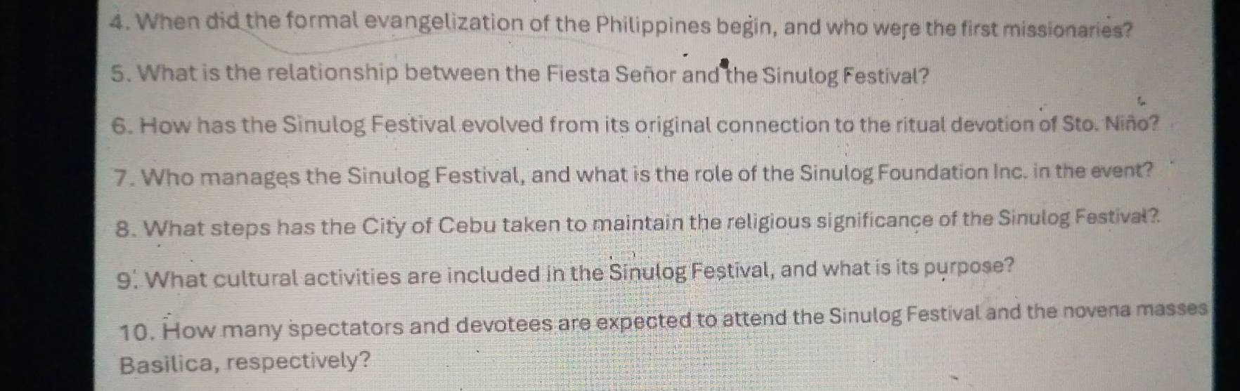 When did the formal evangelization of the Philippines begin, and who were the first missionaries? 
5. What is the relationship between the Fiesta Señor and the Sinulog Festival? 
6. How has the Sinulog Festival evolved from its original connection to the ritual devotion of Sto. Niño? 
7. Who manages the Sinulog Festival, and what is the role of the Sinulog Foundation Inc. in the event? 
8. What steps has the City of Cebu taken to maintain the religious significance of the Sinulog Festival? 
9. What cultural activities are included in the Sinulog Feștival, and what is its purpose? 
10. How many spectators and devotees are expected to attend the Sinulog Festival and the novena masses 
Basilica, respectively?