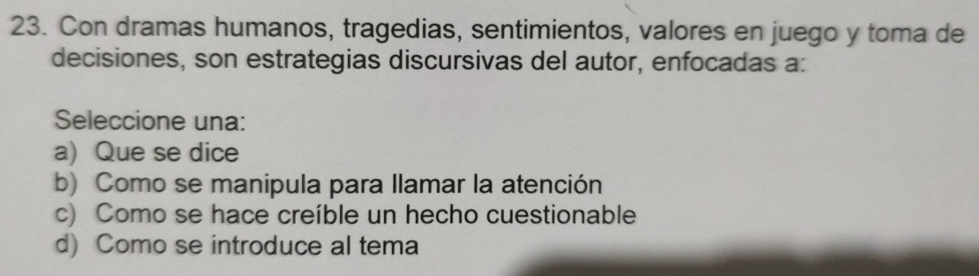 Con dramas humanos, tragedias, sentimientos, valores en juego y toma de
decisiones, son estrategias discursivas del autor, enfocadas a:
Seleccione una:
a) Que se dice
b) Como se manipula para llamar la atención
c) Como se hace creíble un hecho cuestionable
d) Como se introduce al tema