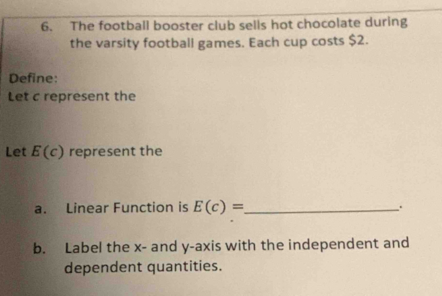 The football booster club sells hot chocolate during 
the varsity football games. Each cup costs $2. 
Define: 
Let c represent the 
Let E(c) represent the 
a. Linear Function is E(c)= _ 
. 
b. Label the x - and y-axis with the independent and 
dependent quantities.