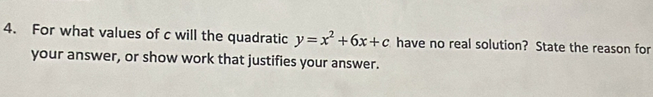 For what values of c will the quadratic y=x^2+6x+c have no real solution? State the reason for 
your answer, or show work that justifies your answer.