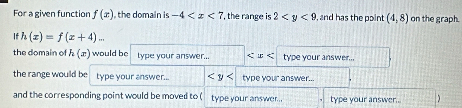 For a given function f(x) , the domain is -4 , the range is 2 , and has the point (4,8) on the graph. 
If h(x)=f(x+4)... 
the domain of h(x) would be type your answer... type your answer... 
the range would be type your answer... type your answer... 
and the corresponding point would be moved to ( type your answer... type your answer...