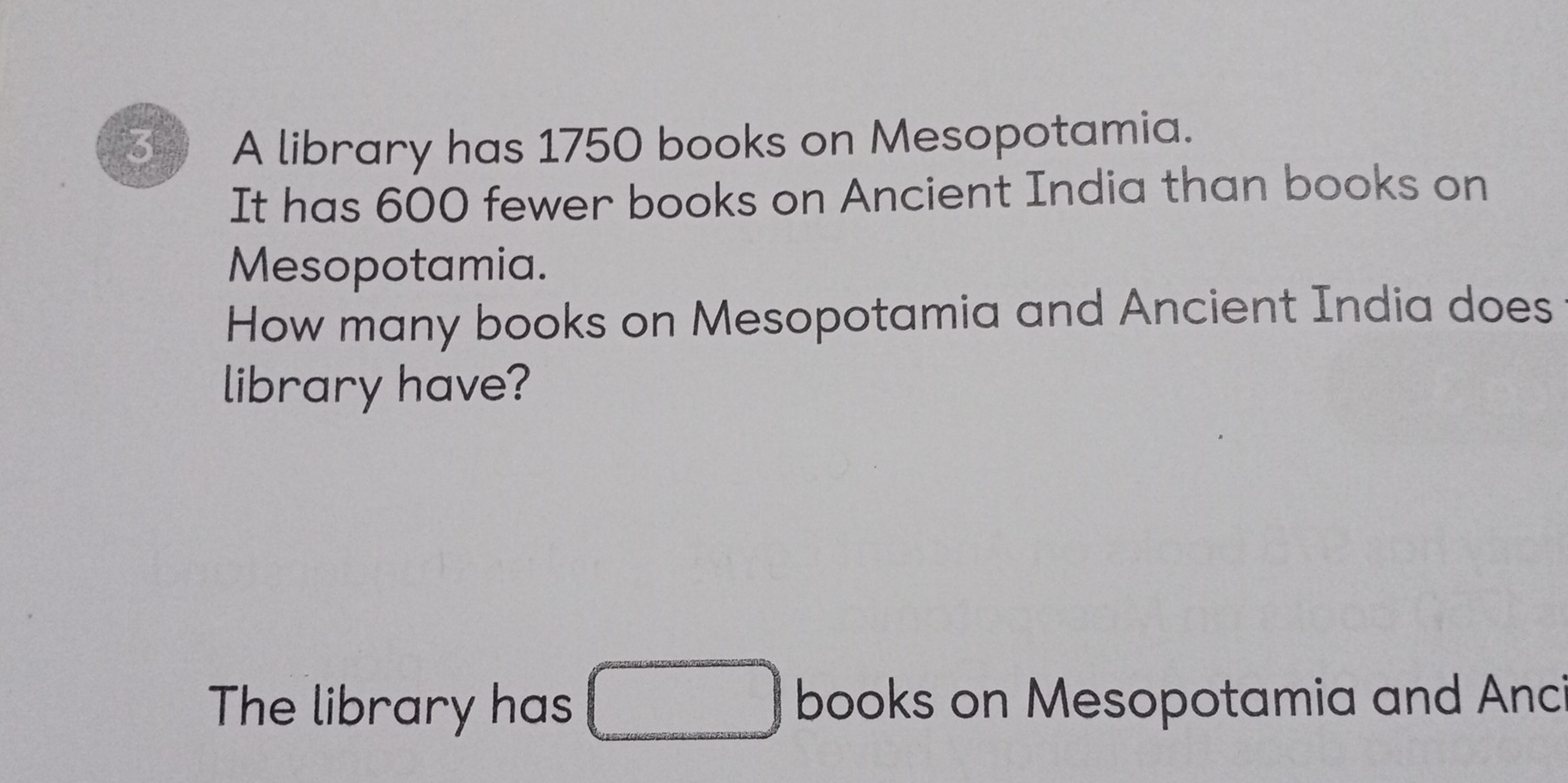 A library has 1750 books on Mesopotamia. 
It has 600 fewer books on Ancient India than books on 
Mesopotamia. 
How many books on Mesopotamia and Ancient India does 
library have? 
The library has □ books on Mesopotamia and Anci