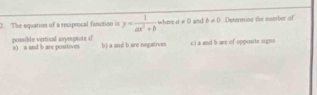 The equation of a reciprocal function is y= 1/ax^2+b  where a!= 0 and b!= 0. Determine the number of
possible vertical asymptote if:
a) a and b are positives b) a and b are negatives c) a and b are of opposite signs