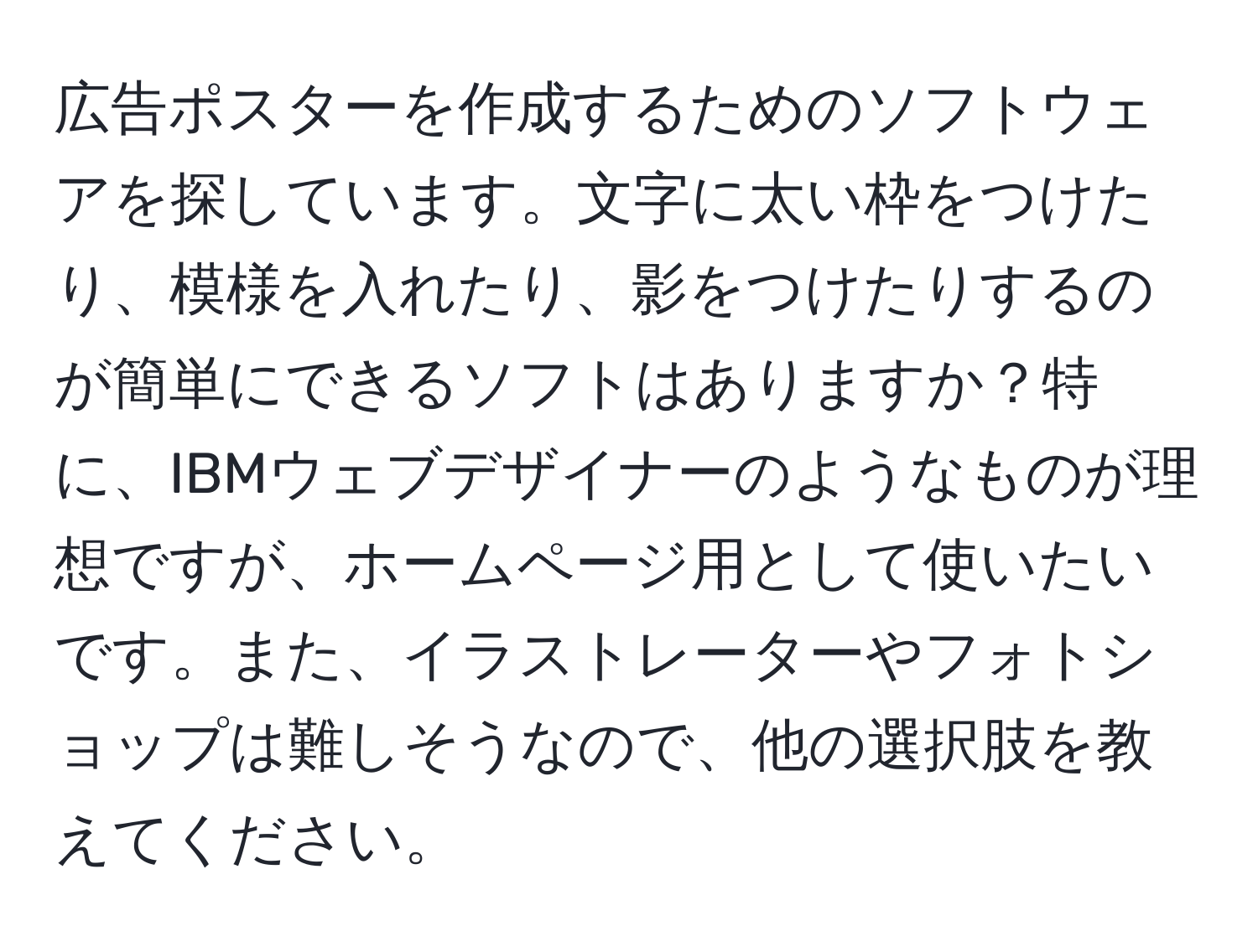 広告ポスターを作成するためのソフトウェアを探しています。文字に太い枠をつけたり、模様を入れたり、影をつけたりするのが簡単にできるソフトはありますか？特に、IBMウェブデザイナーのようなものが理想ですが、ホームページ用として使いたいです。また、イラストレーターやフォトショップは難しそうなので、他の選択肢を教えてください。