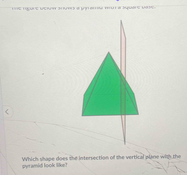 me ngure below snows a pyramid with a square base. 
Which shape does the intersection of the vertical plane with the 
pyramid look like?