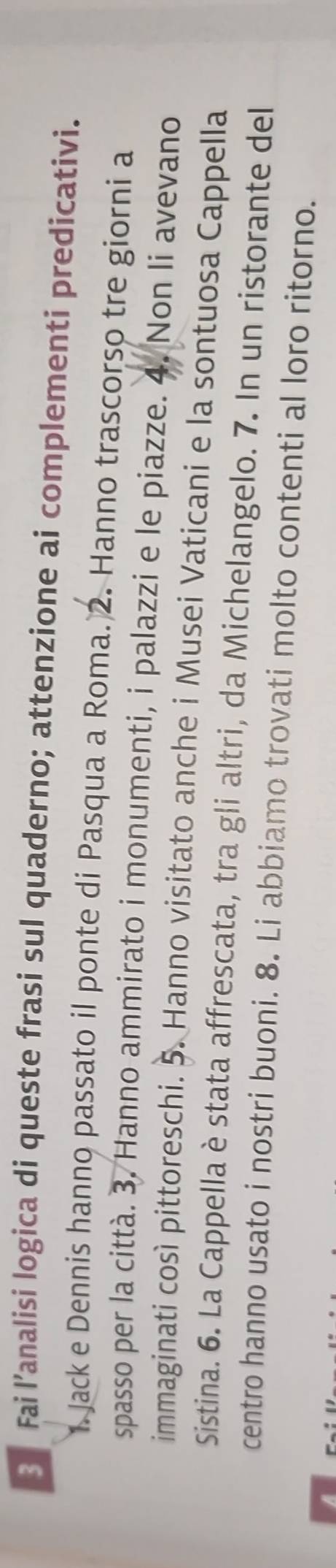 Fai l’analisi logica di queste frasi sul quaderno; attenzione ai complementi predicativi. 
1. Jack e Dennis hanno passato il ponte di Pasqua a Roma. 2. Hanno trascorso tre giorni a 
spasso per la città. 3. Hanno ammirato i monumenti, i palazzi e le piazze. 4. Non li avevano 
immaginati così pittoreschi. 5. Hanno visitato anche i Musei Vaticani e la sontuosa Cappella 
Sistina. 6. La Cappella è stata affrescata, tra gli altri, da Michelangelo. 7. In un ristorante del 
centro hanno usato i nostri buoni. 8. Li abbiamo trovati molto contenti al loro ritorno.