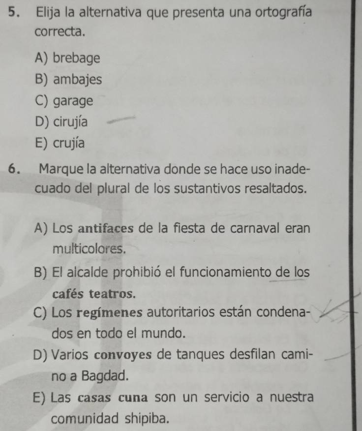 Elija la alternativa que presenta una ortografía
correcta.
A) brebage
B) ambajes
C) garage
D) cirujía
E) crujía
6. Marque la alternativa donde se hace uso inade-
cuado del plural de los sustantivos resaltados.
A) Los antifaces de la fiesta de carnaval eran
multicolores.
B) El alcalde prohibió el funcionamiento de los
cafés teatros.
C) Los regímenes autoritarios están condena-
dos en todo el mundo.
D) Varios convoyes de tanques desfilan cami-
no a Bagdad.
E) Las casas cuna son un servicio a nuestra
comunidad shipiba.