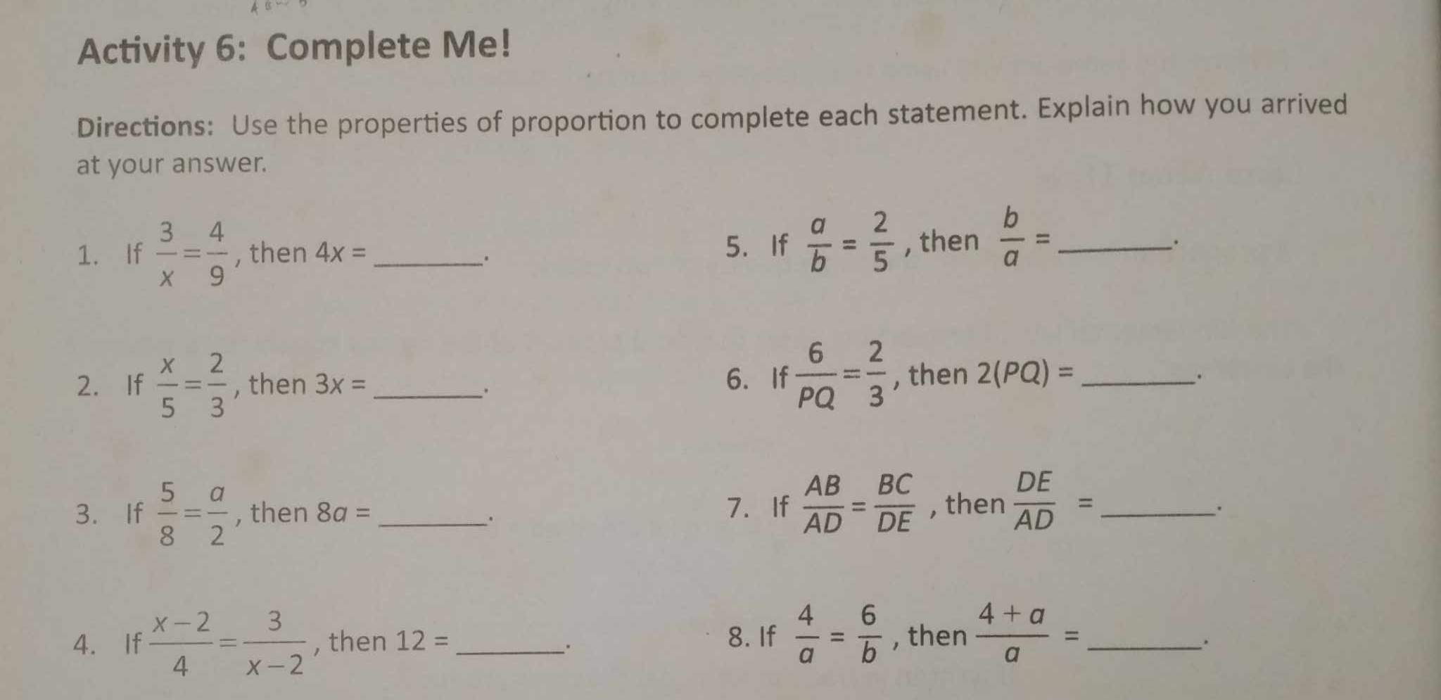 Activity 6: Complete Me! 
Directions: Use the properties of proportion to complete each statement. Explain how you arrived 
at your answer. 
1. If  3/x = 4/9  , then 4x= _ 5. If  a/b = 2/5  , then  b/a = _ 
6. If  6/PQ = 2/3 
2.If  x/5 = 2/3  , then 3x= _, then 2(PQ)= _ 
3. If  5/8 = a/2  , then 8a= _7. If  AB/AD = BC/DE  , then  DE/AD = _ 
. 
4. If  (x-2)/4 = 3/x-2  , then 12= _ 8. If  4/a = 6/b  , then  (4+a)/a = _ 
.