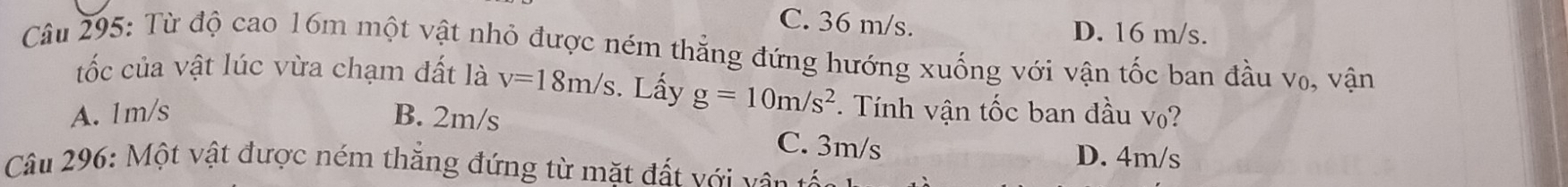 C. 36 m/s. D. 16 m/s.
Câu 295: Từ độ cao 16m một vật nhỏ được ném thắng đứng hướng xuống với vận tốc ban đầu v₀, vận
tốc của vật lúc vừa chạm đất là v=18m/s. Lấy g=10m/s^2 *. Tính vận tốc ban đầu v?
A. 1m/s B. 2m/s C. 3m/s
D. 4m/s
Câu 296: Một vật được ném thắng đứng từ mặt đất với vận