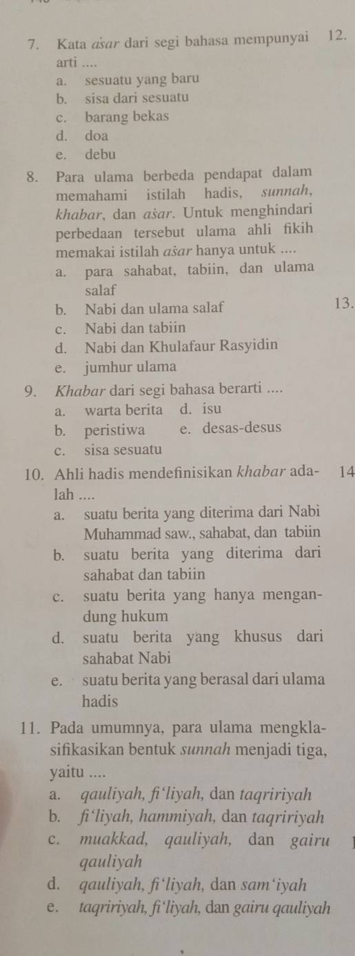 Kata aar dari segi bahasa mempunyai 12.
arti ....
a. sesuatu yang baru
b. sisa dari sesuatu
c. barang bekas
d. doa
e. debu
8. Para ulama berbeda pendapat dalam
memahami istilah hadis, sunnah,
khabar, dan asar. Untuk menghindari
perbedaan tersebut ulama ahli fikih
memakai istilah ašar hanya untuk ....
a. para sahabat, tabiin, dan ulama
salaf
b. Nabi dan ulama salaf 13.
c. Nabi dan tabiin
d. Nabi dan Khulafaur Rasyidin
e. jumhur ulama
9. Khabar dari segi bahasa berarti ....
a. warta berita d. isu
b. peristiwa e. desas-desus
c. sisa sesuatu
10. Ahli hadis mendefinisikan khabar ada- 14
lah ....
a. suatu berita yang diterima dari Nabi
Muhammad saw., sahabat, dan tabiin
b. suatu berita yang diterima dari
sahabat dan tabiin
c. suatu berita yang hanya mengan-
dung hukum
d. suatu berita yang khusus dari
sahabat Nabi
e. suatu berita yang berasal dari ulama
hadis
11. Pada umumnya, para ulama mengkla-
sifikasikan bentuk sunnah menjadi tiga,
yaitu ....
a. qauliyah, fi‘liyah, dan taqririyah
b. fi‘liyah, hammiyah, dan taqririyah
c. muakkad, qauliyah, dan gairu
qauliyah
d. qauliyah, fi‘liyah, dan sam‘iyah
e. taqririyah, fi‘liyah, dan gairu qauliyah