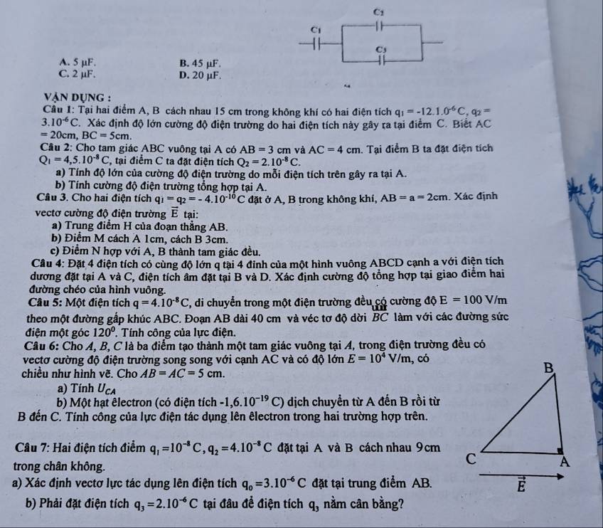 C1
C1
Cs
A. 5 μF. B. 45 μF
C. 2 µF. D. 20 μF.
.
vận Dụng :
Câu 1: Tại hai điểm A, B cách nhau 15 cm trong không khí có hai điện tích q_1=-12.1.0^(-6)C,q_2=
3.10^(-6)C T. Xác định độ lớn cường độ điện trường do hai điện tích này gây ra tại điểm C. Biết AC
=20cm,BC=5cm.
Câu 2: Cho tam giác ABC vuông tại A có AB=3cm và AC=4cm. Tại điểm B ta đặt điện tích
Q_1=4,5.10^(-8)C , tại điểm C ta đặt điện tích Q_2=2.10^(-8)C.
a) Tính độ lớn của cường độ điện trường do mỗi điện tích trên gây ra tại A.
b) Tính cường độ điện trường tổng hợp tại A.
Câu 3. Cho hai điện tích q_1=q_2=-4.10^(-10)C đặt ở A, B trong không khí, AB=a=2cm Xác định
vectơ cường độ điện trường vector E tại:
a) Trung điểm H của đoạn thẳng AB.
b) Điểm M cách A 1cm, cách B 3cm.
c) Điểm N hợp với A, B thành tam giác đều.
Cầu 4: Đặt 4 điện tích có cùng độ lớn q tại 4 đinh của một hình vuông ABCD cạnh a với điện tích
đương đặt tại A và C, điện tích âm đặt tại B và D. Xác định cường độ tổng hợp tại giao điểm hai
đường chéo của hình vuông.
Câu 5: Một điện tích q=4.10^(-8)C , di chuyển trong một điện trường đều có cường dhat QE=100V/m
theo một đường gấp khúc ABC. Đoạn AB dài 40 cm và véc tơ độ dời BC làm với các đường sức
điện một góc 120°. Tính công của lực điện.
Câu 6: Cho A, B, C là ba điểm tạo thành một tam giác vuông tại A, trong điện trường đều có
vectơ cường độ điện trường song song với cạnh AC và có độ lớn E=10^4V/m, , có
chiều như hình vẽ. Cho AB=AC=5cm.
a) Tính U_CA
b) Một hạt êlectron (có điện tích -1,6.10^(-19)C) dịch chuyển từ A đến B rồi từ
B đến C. Tính công của lực điện tác dụng lên êlectron trong hai trường hợp trên.
Câu 7: Hai điện tích điểm q_1=10^(-8)C,q_2=4.10^(-8)C đặt tại A và B cách nhau 9cm
trong chân không.
a) Xác định vectơ lực tác dụng lên điện tích q_0=3.10^(-6)C đặt tại trung điểm AB.
b) Phải đặt điện tích q_3=2.10^(-6)C tại đâu đề điện tích q_3 nằm cân bằng?