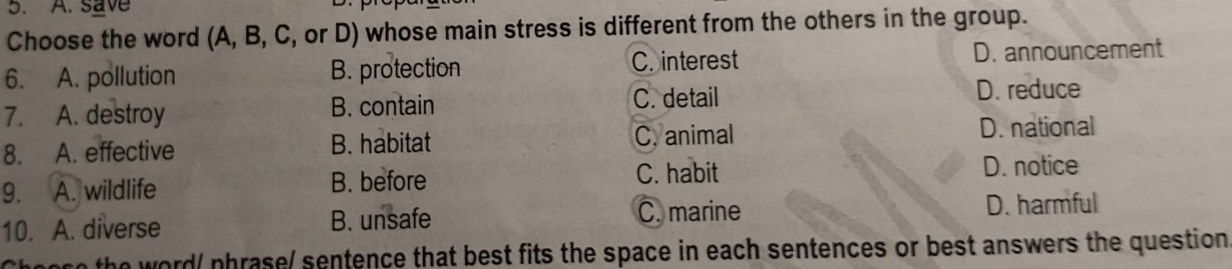 A. save
Choose the word (A, B, C, or D) whose main stress is different from the others in the group.
C. interest
6. A. pollution B. protection D. announcement
7. A. destroy
B. contain C. detail
D. reduce
8. A. effective B. habitat C. animal D. national
B. before C. habit
9. A. wildlife D. notice
C. marine
10. A. diverse B. unsafe D. harmful
nore the word/ phrase/ sentence that best fits the space in each sentences or best answers the question