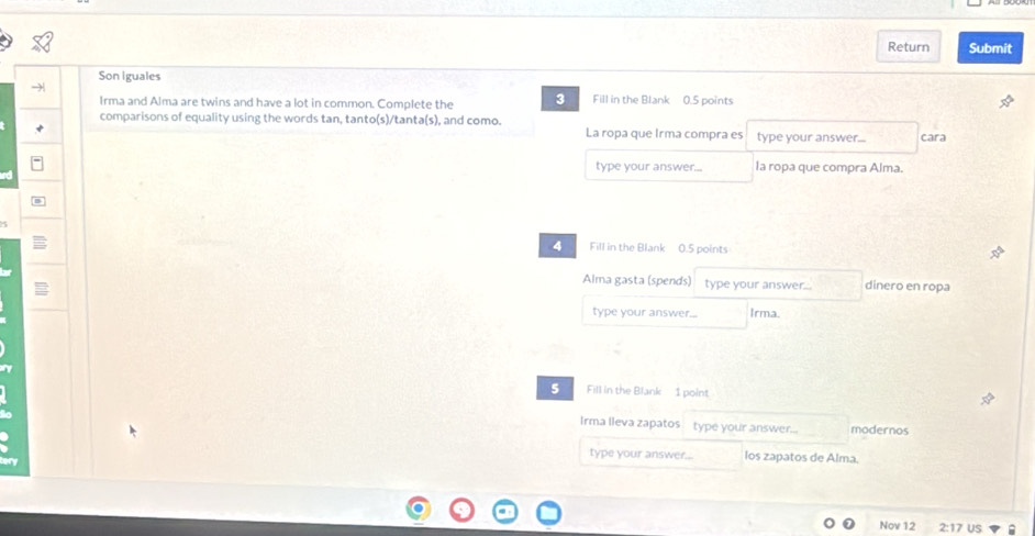 Return Submit 
Son iguales 
Irma and Alma are twins and have a lot in common. Complete the 3 Fill in the Blank 0.5 points 
comparisons of equality using the words tan, tanto(s)/tanta(s), and como. 
La ropa que Irma compra es type your answer... cara 
type your answer... la ropa que compra Alma. 
4 Fill in the Blank 0.5 points 
Alma gasta (spends) type your answer dinero en ropa 
type your answer... Irma. 
5 Fill in the Blank 1 point 
Irma lleva zapatos type your answer... modernos 
type your answer... los zapatos de Alma. 
Nov 12 2:17 US