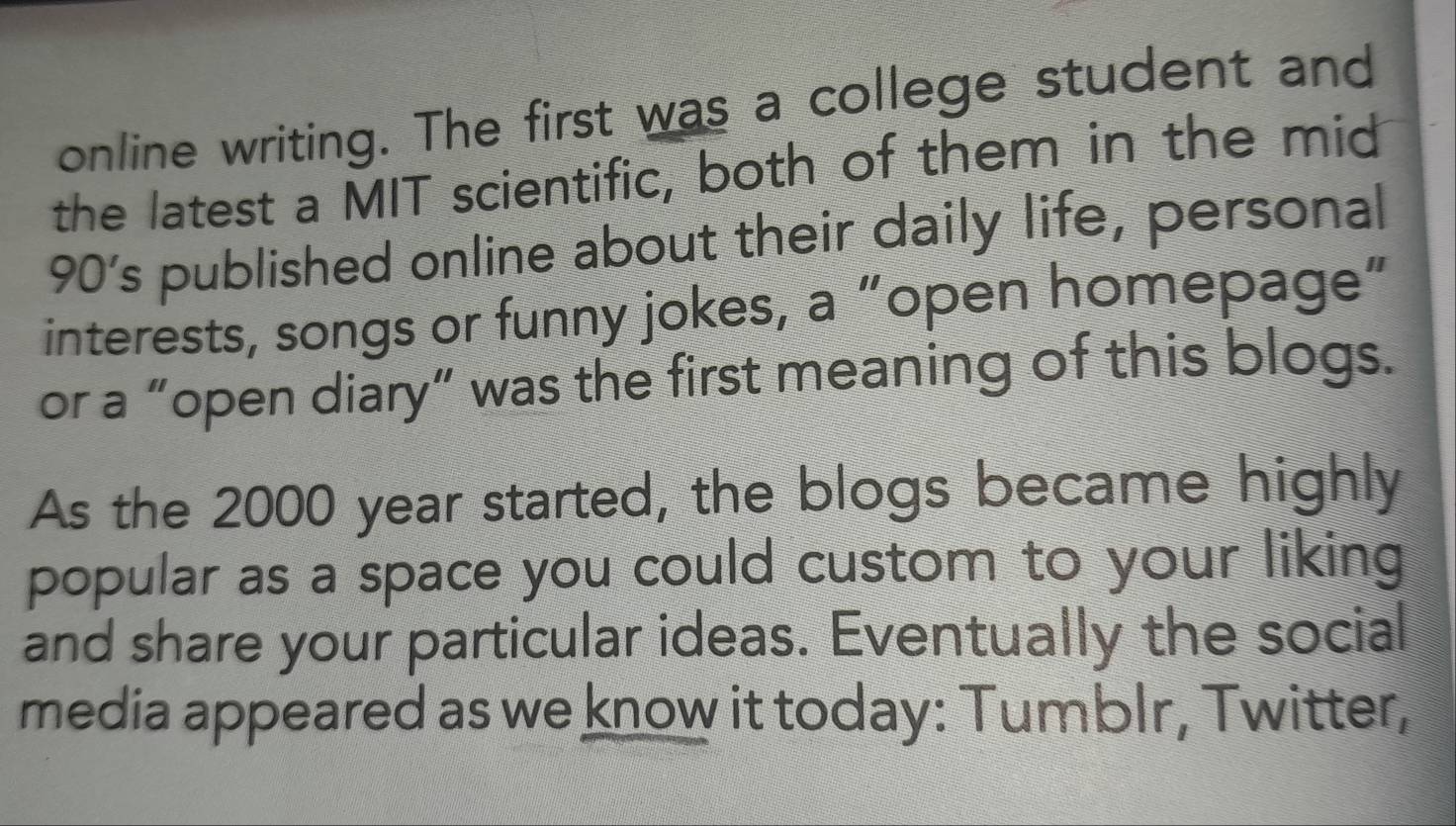 online writing. The first was a college student and 
the latest a MIT scientific, both of them in the mid
90’s published online about their daily life, personal 
interests, songs or funny jokes, a “open homepage” 
or a “open diary” was the first meaning of this blogs. 
As the 2000 year started, the blogs became highly 
popular as a space you could custom to your liking 
and share your particular ideas. Eventually the social 
media appeared as we know it today: Tumblr, Twitter,