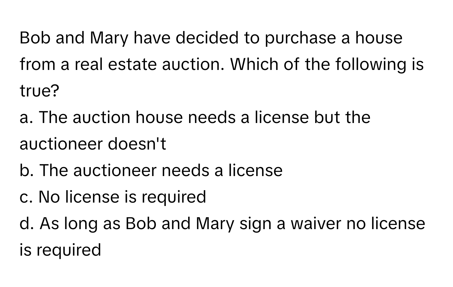 Bob and Mary have decided to purchase a house from a real estate auction. Which of the following is true?

a. The auction house needs a license but the auctioneer doesn't
b. The auctioneer needs a license
c. No license is required
d. As long as Bob and Mary sign a waiver no license is required