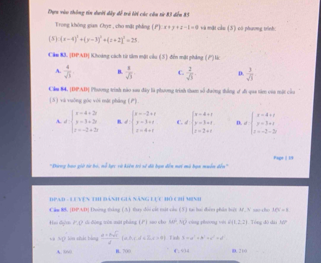 Dựa vào thông tin dưới dây để trả lời các câu từ 83 đến 85
Trong không gian Oxyz , cho mặt phắng (P):x+y+z-1=0 và mặt cầu (S) có phương trình:
(5):(x-4)^2+(y-3)^2+(z+2)^2=25.
Câu 83. [DPAD| Khoáng cách từ tâm mặt cầu (S) đến mặt phăng (P) là:
A.  4/sqrt(3) , B.  8/sqrt(3) , C.  2/sqrt(3) - D.  3/sqrt(3) 
Câu 84. |DPAD| Phương trình nào sau đây là phương trình tham số đường thắng ư đi qua tâm của mặt cầu
(S ) và vuông góc với mặt pháng (P).
A. d:beginarrayl x=4+2t y=3+2t z=-2+2tendarray. B. d:beginarrayl x=-2+t y=3+t z=4+tendarray. C. d· beginarrayl x=4+t y=3+t z=2+tendarray. D. d:beginarrayl x=4+t y=3+t z=-2-2tendarray.
Page | 19
'Đừrng bao giờ từ bỏ, nỗ lực và kiên trì sẽ đã bạn đến nơi mà bạn muôn đến'
DPAD - LUYệN THI ĐÁnH Giả NẵnG Lực Hồ Chỉ MInh
Câu 85. [DPAD] Đường tháng (Δ) thay đổi cất mật cầu (S) tại hai điễm phân biệt M. N sao cho MN=8
Hai điệm P.Q di động trên mặt pháng () sao cho MP,NQ cùng phuơng yói Q(1,2:2) Tông đô dài MP
và NQ lón nhất bảng  (a+bsqrt(c))/d (a,b,c,d∈ Z,c>0). Tinh S=a^2+b^2+c^2+d^2.
A. 860 B. 700 C. 934 D. 210